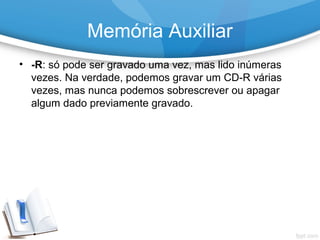 • -R: só pode ser gravado uma vez, mas lido inúmeras
vezes. Na verdade, podemos gravar um CD-R várias
vezes, mas nunca podemos sobrescrever ou apagar
algum dado previamente gravado.
Memória Auxiliar
 