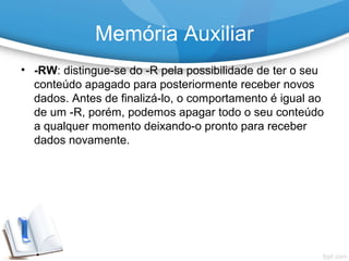 • -RW: distingue-se do -R pela possibilidade de ter o seu
conteúdo apagado para posteriormente receber novos
dados. Antes de finalizá-lo, o comportamento é igual ao
de um -R, porém, podemos apagar todo o seu conteúdo
a qualquer momento deixando-o pronto para receber
dados novamente.
Memória Auxiliar
 