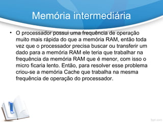 Memória intermediária
• O processador possui uma frequência de operação
muito mais rápida do que a memória RAM, então toda
vez que o processador precisa buscar ou transferir um
dado para a memória RAM ele teria que trabalhar na
frequência da memória RAM que é menor, com isso o
micro ficaria lento. Então, para resolver esse problema
criou-se a memória Cache que trabalha na mesma
frequência de operação do processador.
 