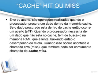 • Erro ou acerto, são operações realizadas quando o
processador procura um dado dentro da memória cache.
Se o dado procurado esta dentro do cache então ocorre
um acerto (HIT). Quando o processador necessita de
um dado que não está no cache, tem de buscá-lo na
memória RAM, que é lenta, baixando então o
desempenho do micro. Quando isso ocorre acontece o
chamado erro (miss), que também pode ser comumente
chamado de cache miss.
“CACHE” HIT OU MISS
 