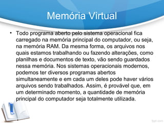 • Todo programa aberto pelo sistema operacional fica
carregado na memória principal do computador, ou seja,
na memória RAM. Da mesma forma, os arquivos nos
quais estamos trabalhando ou fazendo alterações, como
planilhas e documentos de texto, vão sendo guardados
nessa memória. Nos sistemas operacionais modernos,
podemos ter diversos programas abertos
simultaneamente e em cada um deles pode haver vários
arquivos sendo trabalhados. Assim, é provável que, em
um determinado momento, a quantidade de memória
principal do computador seja totalmente utilizada.
Memória Virtual
 
