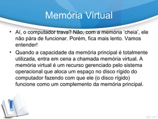 • Aí, o computador trava? Não, com a memória ‘cheia’, ele
não pára de funcionar. Porém, fica mais lento. Vamos
entender!
• Quando a capacidade da memória principal é totalmente
utilizada, entra em cena a chamada memória virtual. A
memória virtual é um recurso gerenciado pelo sistema
operacional que aloca um espaço no disco rígido do
computador fazendo com que ele (o disco rígido)
funcione como um complemento da memória principal.
Memória Virtual
 