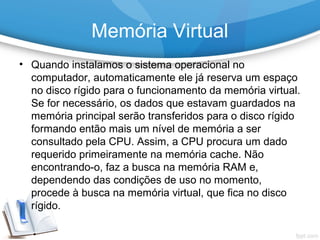 • Quando instalamos o sistema operacional no
computador, automaticamente ele já reserva um espaço
no disco rígido para o funcionamento da memória virtual.
Se for necessário, os dados que estavam guardados na
memória principal serão transferidos para o disco rígido
formando então mais um nível de memória a ser
consultado pela CPU. Assim, a CPU procura um dado
requerido primeiramente na memória cache. Não
encontrando-o, faz a busca na memória RAM e,
dependendo das condições de uso no momento,
procede à busca na memória virtual, que fica no disco
rígido.
Memória Virtual
 