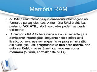• A RAM é uma memória que armazena informações na
forma de pulsos elétricos. A memória RAM é elétrica,
portanto, VOLÁTIL, isto é, os dados podem se perder
facilmente.
• A memória RAM foi feita única e exclusivamente para
armazenar informações enquanto nosso micro está
ligado, ou seja, apenas enquanto os programas estão
em execução. Um programa que não está aberto, não
está na RAM, mas está armazenado em outra
memória (auxiliar, normalmente o HD).
Memória RAM
 