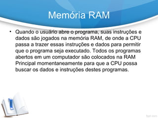 • Quando o usuário abre o programa, suas instruções e
dados são jogados na memória RAM, de onde a CPU
passa a trazer essas instruções e dados para permitir
que o programa seja executado. Todos os programas
abertos em um computador são colocados na RAM
Principal momentaneamente para que a CPU possa
buscar os dados e instruções destes programas.
Memória RAM
 