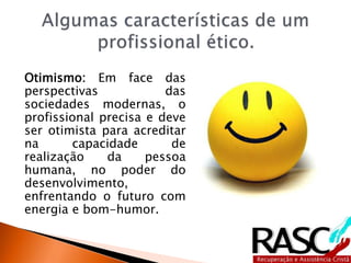 Otimismo: Em face das
perspectivas das
sociedades modernas, o
profissional precisa e deve
ser otimista para acreditar
na capacidade de
realização da pessoa
humana, no poder do
desenvolvimento,
enfrentando o futuro com
energia e bom-humor.
 