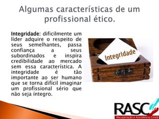Integridade: dificilmente um
líder adquire o respeito de
seus semelhantes, passa
confiança a seus
subordinados e inspira
credibilidade ao mercado
sem essa característica. A
integridade é tão
importante ao ser humano
que se torna difícil imaginar
um profissional sério que
não seja íntegro.
 