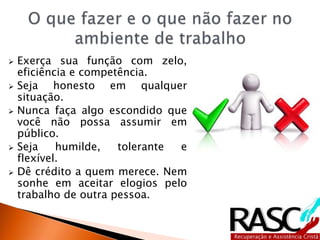  Exerça sua função com zelo,
eficiência e competência.
 Seja honesto em qualquer
situação.
 Nunca faça algo escondido que
você não possa assumir em
público.
 Seja humilde, tolerante e
flexível.
 Dê crédito a quem merece. Nem
sonhe em aceitar elogios pelo
trabalho de outra pessoa.
 