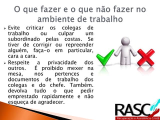  Evite criticar os colegas de
trabalho ou culpar um
subordinado pelas costas. Se
tiver de corrigir ou repreender
alguém, faça-o em particular,
cara a cara.
 Respeite a privacidade dos
outros. É proibido mexer na
mesa, nos pertences e
documentos de trabalho dos
colegas e do chefe. Também.
devolva tudo o que pedir
emprestado rapidamente e não
esqueça de agradecer.
 