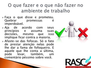  Faça o que disse e prometeu.
Quebrar promessas é
imperdoável.
 Aja de acordo com seus
princípios e assuma suas
decisões, mesmo que isso
implique ficar contra a maioria.
 Afaste-se das fofocas. Só o fato
de prestar atenção nelas pode
lhe dar a fama de fofoqueiro. E
aquele que lhe conta a última,
pode levar, também, um
comentário péssimo sobre você.
 