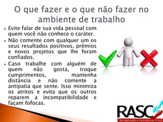 Evite falar de sua vida pessoal com
quem você não conhece o caráter.
 Não comente com qualquer um os
seus resultados positivos, prêmios
e novos projetos que lhe foram
confiados.
 Caso trabalhe com alguém de
quem não gosta, troque
cumprimentos, mantenha
distância e não comente a
antipatia que sente. Isso minimiza
os atritos e evita que os outros
reparem a incompatibilidade e
façam fofocas.
 