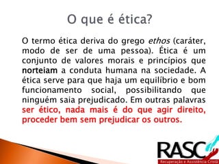 O termo ética deriva do grego ethos (caráter,
modo de ser de uma pessoa). Ética é um
conjunto de valores morais e princípios que
norteiam a conduta humana na sociedade. A
ética serve para que haja um equilíbrio e bom
funcionamento social, possibilitando que
ninguém saia prejudicado. Em outras palavras
ser ético, nada mais é do que agir direito,
proceder bem sem prejudicar os outros.
 