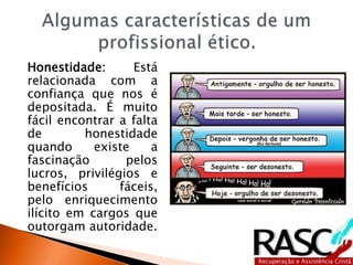 Honestidade: Está
relacionada com a
confiança que nos é
depositada. É muito
fácil encontrar a falta
de honestidade
quando existe a
fascinação pelos
lucros, privilégios e
benefícios fáceis,
pelo enriquecimento
ilícito em cargos que
outorgam autoridade.
 