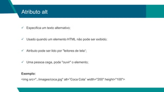 Atributo alt
 Especifica um texto alternativo;
 Usado quando um elemento HTML não pode ser exibido;
 Atributo pode ser lido por "leitores de tela“;
 Uma pessoa cega, pode "ouvir" o elemento;
Exemplo:
<img src="../images/coca.jpg" alt=”Coca Cola” width="200" height="100">
 