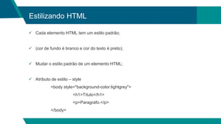 Estilizando HTML
 Cada elemento HTML tem um estilo padrão;
 (cor de fundo é branco e cor do texto é preto);
 Mudar o estilo padrão de um elemento HTML;
 Atributo de estilo – style
<body style="background-color:lightgrey">
<h1>Título</h1>
<p>Paragrafo.</p>
</body>
 