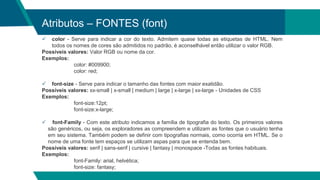 Atributos – FONTES (font)
 color - Serve para indicar a cor do texto. Admitem quase todas as etiquetas de HTML. Nem
todos os nomes de cores são admitidos no padrão, é aconselhável então utilizar o valor RGB.
Possíveis valores: Valor RGB ou nome da cor.
Exemplos:
color: #009900;
color: red;
 font-size - Serve para indicar o tamanho das fontes com maior exatidão.
Possíveis valores: xx-small | x-small | medium | large | x-large | xx-large - Unidades de CSS
Exemplos:
font-size:12pt;
font-size:x-large;
 font-Family - Com este atributo indicamos a família de tipografia do texto. Os primeiros valores
são genéricos, ou seja, os exploradores as compreendem e utilizam as fontes que o usuário tenha
em seu sistema. Também podem se definir com tipografias normais, como ocorria em HTML. Se o
nome de uma fonte tem espaços se utilizam aspas para que se entenda bem.
Possíveis valores: serif | sans-serif | cursive | fantasy | monospace -Todas as fontes habituais.
Exemplos:
font-Family: arial, helvética;
font-size: fantasy;
 