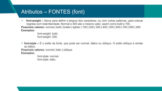 Atributos – FONTES (font)
 font-weight – Serve para definir a largura dos caracteres, ou com outras palavras, para colocar
negritas com total liberdade. Normal e 400 são o mesmo valor, assim como bold e 700.
Possíveis valores: normal | bold | bolder | lighter | 100 | 200 | 300 | 400 | 500 | 600 | 700 | 800 | 900
Exemplos:
font-weight: bold;
font-weight: 200;
 font-style – É o estilo da fonte, que pode ser normal, itálico ou oblíquo. O estilo oblíquo é similar
ao itálico.
Possíveis valores: normal | italic | oblique
Exemplos:
font-style: normal;
font-style: italic;
 