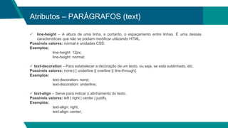 Atributos – PARÁGRAFOS (text)
 line-height – A altura de uma linha, e portanto, o espaçamento entre linhas. É uma dessas
características que não se podiam modificar utilizando HTML.
Possíveis valores: normal e unidades CSS.
Exemplos:
line-height: 12px;
line-height: normal;
 text-decoration – Para estabelecer a decoração de um texto, ou seja, se está sublinhado, etc.
Possíveis valores: none | [ underline || overline || line-through].
Exemplos:
text-decoration: none;
text-decoration: underline;
 text-align – Serve para indicar o alinhamento do texto.
Possíveis valores: left | right | center | justify.
Exemplos:
text-align: right;
text-align: center;
 