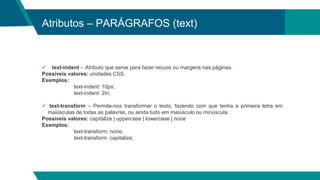 Atributos – PARÁGRAFOS (text)
 text-indent – Atributo que serve para fazer recuos ou margens nas páginas.
Possíveis valores: unidades CSS.
Exemplos:
text-indent: 10px;
text-indent: 2in;
 text-transform – Permite-nos transformar o texto, fazendo com que tenha a primeira letra em
maiúsculas de todas as palavras, ou ainda tudo em maiúsculo ou minúscula.
Possíveis valores: capitalize | uppercase | lowercase | none
Exemplos:
text-transform: none;
text-transform: capitalize;
 