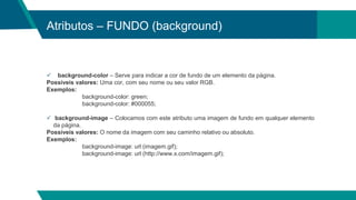 Atributos – FUNDO (background)
 background-color – Serve para indicar a cor de fundo de um elemento da página.
Possíveis valores: Uma cor, com seu nome ou seu valor RGB.
Exemplos:
background-color: green;
background-color: #000055;
 background-image – Colocamos com este atributo uma imagem de fundo em qualquer elemento
da página.
Possíveis valores: O nome da imagem com seu caminho relativo ou absoluto.
Exemplos:
background-image: url (imagem.gif);
background-image: url (http://www.x.com/imagem.gif);
 