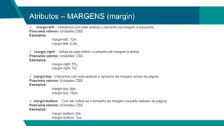 Atributos – MARGENS (margin)
 margin-left – Indicamos com este atributo o tamanho da imagem à esquerda.
Possíveis valores: Unidades CSS.
Exemplos:
margin-left: 1cm;
margin-left: 0,5in;
 margin-right - Utiliza-se para definir o tamanho da margem à direita.
Possíveis valores: Unidades CSS.
Exemplos:
margin-right: 5%;
margin-right: 1in;
 margin-top - Indicamos com este atributo o tamanho da margem acima da página.
Possíveis valores: Unidades CSS.
Exemplos:
margin-top: 0px;
margin-top: 10px;
 margin-bottom - Com ele indica-se o tamanho da margem na parte debaixo da página.
Possíveis valores: Unidades CSS.
Exemplos:
margin-bottom: 0pt;
margin-bottom: 1px;
 