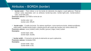 Atributos – BORDA (border)
 border-color – Para indicar a cor da borda do elemento da página a qual aplica-se. Pode-se
colocar cores separadas com os atributos border-top-color, border-right-color, border-bottom-
color, bordr-left-color.
Possíveis valores: Cor RGB e nome de cor.
Exemplos:
border-color: red;
border-color: #ffccff;
 border-style – O estilo da borda. Os valores significam: none=nenhuma borda, dotted=pontilhado,
solid=sólido, double=borda dupla, e desde groove até outset são bordas com vários efeitos 3D.
Possíveis valores: none | dotted | solid | double | groove | ridge | inset | outset.
Exemplos:
border-style: solid;
border-style: double;
 border-width – O tamanho da borda do elemento ao qual o aplicamos.
Possíveis valores: Unidades CSS.
Exemplos:
border-width: 10px;
border-width: 0.5in;
 