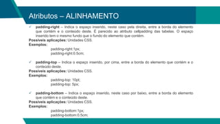 Atributos – ALINHAMENTO
 padding-right – Indica o espaço inserido, neste caso pela direita, entre a borda do elemento
que contém e o conteúdo deste. É parecido ao atributo cellpadding das tabelas. O espaço
inserido tem o mesmo fundo que o fundo do elemento que contém.
Possíveis aplicações: Unidades CSS.
Exemplos:
padding-right:1px;
padding-right:0.5cm;
 padding-top – Indica o espaço inserido, por cima, entre a borda do elemento que contém e o
conteúdo deste.
Possíveis aplicações: Unidades CSS.
Exemplos:
padding-top: 10pt;
padding-top: 5px;
 padding-bottom – Indica o espaço inserido, neste caso por baixo, entre a borda do elemento
que contém e o conteúdo deste.
Possíveis aplicações: Unidades CSS.
Exemplos:
padding-bottom:1px;
padding-bottom:0.5cm;
 