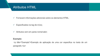 Atributos HTML
 Fornecem informações adicionais sobre os elementos HTML;
 Especificados na tag de início;
 Atributos vem em pares nome/valor;
Exemplo:
<p title=”Exemplo”>Exemplo de aplicação de uma cor especifica no texto de um
paragrafo.</p>
 
