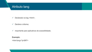 Atributo lang
 Declarado na tag <html>;
 Declara o idioma;
 importante para aplicativos de acessibilidade;
Exemplo:
<html lang="pt-BR">
 