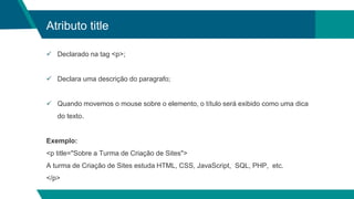 Atributo title
 Declarado na tag <p>;
 Declara uma descrição do paragrafo;
 Quando movemos o mouse sobre o elemento, o título será exibido como uma dica
do texto.
Exemplo:
<p title="Sobre a Turma de Criação de Sites">
A turma de Criação de Sites estuda HTML, CSS, JavaScript, SQL, PHP, etc.
</p>
 
