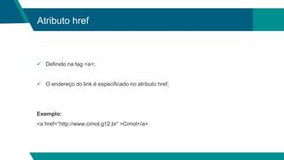 Atributo href
 Definido na tag <a>;
 O endereço do link é especificado no atributo href;
Exemplo:
<a href=”http://www.cimol.g12.br” >Cimol</a>
 