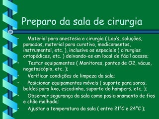 Preparo da sala de cirurgia
•    Material para anestesia e cirurgia ( Lap’s, soluções,
pomadas, material para curativo, medicamentos,
instrumental, etc. ), inclusive os especiais ( cirurgias
ortopédicas, etc. ) deixando-os em local de fácil acesso;
•    Testar equipamentos ( Monitores, pontos de O2, vácuo,
negatoscópio, etc. );
•    Verificar condições de limpeza da sala;
•    Posicionar equipamentos móveis ( suporte para soros,
baldes para lixo, escadinha, suporte de hampers, etc. );  
•    Observar segurança da sala como posicionamento de fios
e chão molhado;
•    Ajustar a temperatura da sala ( entre 21°C e 24°C );
 