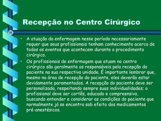 Recepção no Centro Cirúrgico
• A atuação da enfermagem nesse período necessariamente
requer que seus profissionais tenham conhecimento acerca de
todos os eventos que acontecem durante o procedimento
cirúrgico.
• Os profissionais de enfermagem que atuam no centro
cirúrgico são geralmente os responsáveis pela recepção do
paciente na sua respectiva unidade. É importante lembrar que,
mesmo na área de recepção do paciente, eles deverão estar
devidamente paramentados. A recepção do paciente deve ser
personalizada, respeitando sempre suas individualidades; o
profissional deve ser cortês, educado e compreensivo,
buscando entender e considerar as condições do paciente que
normalmente já se encontra sob efeito dos medicamentos
pré-anestésicos.
 