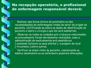 Na recepção operatória, o profissional
de enfermagem responsável deverá:
•    Realizar uma breve leitura do prontuário ou das
recomendações de enfermagens vindas do setor de origem do
paciente, certificando-se sobre os dados de identificação do
paciente e sobre a cirurgia a que ele será submetido;
•    Observar se todos os cuidados pré-cirúrgicos relacionados
ao procedimento foram devidamente realizados, como a
administração de medicamentos pré-anestésicos         
( avaliando inclusive os seus efeitos )  e preparo do local
( tricotomia ) entre outros;
•    Verificar os sinais vitais do paciente, comunicando ao
médico anestesista ou ao enfermeiro possíveis alterações;
   
 