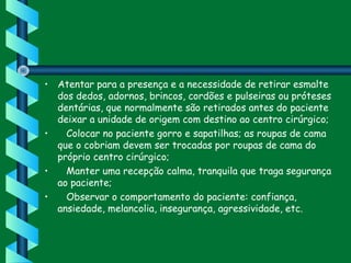 • Atentar para a presença e a necessidade de retirar esmalte
dos dedos, adornos, brincos, cordões e pulseiras ou próteses
dentárias, que normalmente são retirados antes do paciente
deixar a unidade de origem com destino ao centro cirúrgico;
•    Colocar no paciente gorro e sapatilhas; as roupas de cama
que o cobriam devem ser trocadas por roupas de cama do
próprio centro cirúrgico;
•    Manter uma recepção calma, tranquila que traga segurança
ao paciente;
•    Observar o comportamento do paciente: confiança,
ansiedade, melancolia, insegurança, agressividade, etc.
 