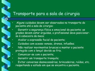 Transporte para a sala de cirurgia
•  Alguns cuidados devem ser observados no transporte do
paciente até a sala de cirurgia:
•    Garantir a segurança física e emocional do paciente: as
grades devem estar erguidas, o profissional deve posicionar-
se à cabeceira da maca;
•    Avaliar a expressão facial do paciente;
•    Cuidados com acesso venoso, drenos, infusões;
•    Não realizar movimentos bruscos e manter o paciente
protegido com o lençol devido ao frio.
•    Comunicar-se com o paciente;
•    Garantir um transporte tranquilo;
•    Evitar conversas desnecessárias, brincadeiras, ruídos, etc.
respeitando o estado em que se encontra o paciente. 
 