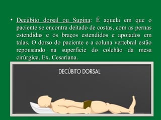 • Decúbito dorsal ou SupinaDecúbito dorsal ou Supina: É aquela em que o: É aquela em que o
paciente se encontra deitado de costas, com as pernaspaciente se encontra deitado de costas, com as pernas
estendidas e os braços estendidos e apoiados emestendidas e os braços estendidos e apoiados em
talas. O dorso do paciente e a coluna vertebral estãotalas. O dorso do paciente e a coluna vertebral estão
repousando na superfície do colchão da mesarepousando na superfície do colchão da mesa
cirúrgica. Ex. Cesariana.cirúrgica. Ex. Cesariana.
 