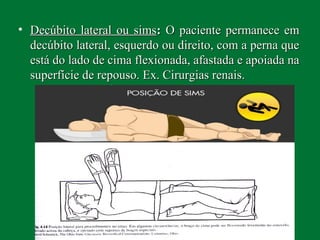 • Decúbito lateral ou simsDecúbito lateral ou sims:: O paciente permanece emO paciente permanece em
decúbito lateral, esquerdo ou direito, com a perna quedecúbito lateral, esquerdo ou direito, com a perna que
está do lado de cima flexionada, afastada e apoiada naestá do lado de cima flexionada, afastada e apoiada na
superfície de repouso. Ex. Cirurgias renais.superfície de repouso. Ex. Cirurgias renais.
 