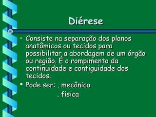 DiéreseDiérese
• Consiste na separação dos planosConsiste na separação dos planos
anatômicos ou tecidos paraanatômicos ou tecidos para
possibilitar a abordagem de um órgãopossibilitar a abordagem de um órgão
ou região. É o rompimento daou região. É o rompimento da
continuidade e contiguidade doscontinuidade e contiguidade dos
tecidos.tecidos.
 Pode ser: . mecânicaPode ser: . mecânica
. física. física
 