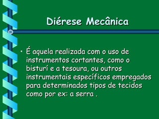 Diérese MecânicaDiérese Mecânica
• É aquela realizada com o uso deÉ aquela realizada com o uso de
instrumentos cortantes, como oinstrumentos cortantes, como o
bisturí e a tesoura, ou outrosbisturí e a tesoura, ou outros
instrumentais específicos empregadosinstrumentais específicos empregados
para determinados tipos de tecidospara determinados tipos de tecidos
como por ex: a serra .como por ex: a serra .
 