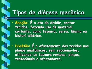 Tipos de diérese mecânicaTipos de diérese mecânica
• Secção:Secção: É o ato de dividir, cortarÉ o ato de dividir, cortar
tecidos, fazendo uso de materialtecidos, fazendo uso de material
cortante, como tesoura, serra, lâmina oucortante, como tesoura, serra, lâmina ou
bisturí elétrico.bisturí elétrico.
• Divulsão:Divulsão: É o afastamento dos tecidos nosÉ o afastamento dos tecidos nos
planos anatômicos, sem seccioná-los,planos anatômicos, sem seccioná-los,
utilizando-se tesoura rombas, pinças,utilizando-se tesoura rombas, pinças,
tentacãnula e afastadores.tentacãnula e afastadores.
 