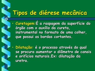 Tipos de diérese mecânicaTipos de diérese mecânica
• Curetagem:Curetagem:É a raspagem da superfície doÉ a raspagem da superfície do
órgão com o auxílio da cureta,órgão com o auxílio da cureta,
instrumental no formato de uma colher,instrumental no formato de uma colher,
que possui as bordas cortantes.que possui as bordas cortantes.
• Dilatação:Dilatação: é o processo através do qualé o processo através do qual
se procura aumentar o diâmetro de canaisse procura aumentar o diâmetro de canais
e orifícios naturais.Ex: dilatação dae orifícios naturais.Ex: dilatação da
uretra.uretra.
 