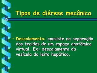 Tipos de diérese mecânicaTipos de diérese mecânica
• Descolamento:Descolamento: consiste na separaçãoconsiste na separação
dos tecidos de um espaço anatômicodos tecidos de um espaço anatômico
virtual. Ex: descolamento davirtual. Ex: descolamento da
vesícula do leito hepático.vesícula do leito hepático.
 
