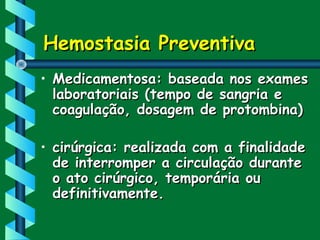 Hemostasia PreventivaHemostasia Preventiva
• Medicamentosa: baseada nos examesMedicamentosa: baseada nos exames
laboratoriais (tempo de sangria elaboratoriais (tempo de sangria e
coagulação, dosagem de protombina)coagulação, dosagem de protombina)
• cirúrgica: realizada com a finalidadecirúrgica: realizada com a finalidade
de interromper a circulação durantede interromper a circulação durante
o ato cirúrgico, temporária ouo ato cirúrgico, temporária ou
definitivamente.definitivamente.
 