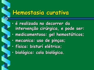 Hemostasia curativaHemostasia curativa
• é realizada no decorrer daé realizada no decorrer da
intervenção cirúrgica, e pode ser:intervenção cirúrgica, e pode ser:
• medicamentosa: gel hemostáticos;medicamentosa: gel hemostáticos;
• mecanica: uso de pinças;mecanica: uso de pinças;
• física: bisturí elétrico;física: bisturí elétrico;
• biológica: cola biológica.biológica: cola biológica.
 