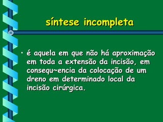 síntese incompletasíntese incompleta
• é aquela em que não há aproximaçãoé aquela em que não há aproximação
em toda a extensão da incisão, emem toda a extensão da incisão, em
consequ~encia da colocação de umconsequ~encia da colocação de um
dreno em determinado local dadreno em determinado local da
incisão cirúrgica.incisão cirúrgica.
 