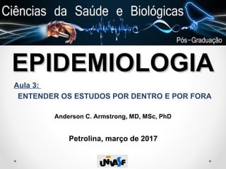 EPIDEMIOLOGIAEPIDEMIOLOGIA
Aula 3:
ENTENDER OS ESTUDOS POR DENTRO E POR FORA
Anderson C. Armstrong, MD, MSc, PhD
Petrolina, março de 2017
 