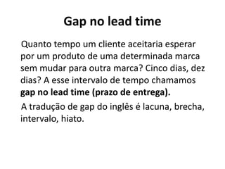 Gap no lead time
Quanto tempo um cliente aceitaria esperar
por um produto de uma determinada marca
sem mudar para outra marca? Cinco dias, dez
dias? A esse intervalo de tempo chamamos
gap no lead time (prazo de entrega).
A tradução de gap do inglês é lacuna, brecha,
intervalo, hiato.
 