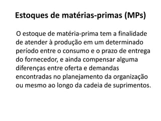 Estoques de matérias-primas (MPs)
O estoque de matéria-prima tem a finalidade
de atender à produção em um determinado
período entre o consumo e o prazo de entrega
do fornecedor, e ainda compensar alguma
diferenças entre oferta e demandas
encontradas no planejamento da organização
ou mesmo ao longo da cadeia de suprimentos.
 