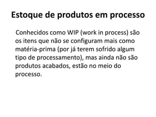 Estoque de produtos em processo
Conhecidos como WIP (work in process) são
os itens que não se configuram mais como
matéria-prima (por já terem sofrido algum
tipo de processamento), mas ainda não são
produtos acabados, estão no meio do
processo.
 